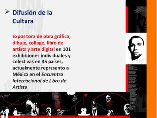  Difusión de la
  Cultura

  Expositora de obra gráfica,
  dibujo, collage, libro de
  artista y arte digital en 101
  exhibiciones individuales y
  colectivas en 45 países,
  actualmente represento a
  México en el Encuentro
  Internacional de Libro de
  Artista
 