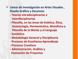  Líneas de Investigación en Artes Visuales ,
  Diseño Gráfico y Docencia:
  - Teorías Intradisciplinarias e
    Interdisciplinarias
  - Filosofía, en las áreas de Estética, Ética,
    Gnoseología, Hermenéutica, Metafísica y
    Filosofía de la Mente y el Lenguaje
  - Semiótica
  - Metodología General y Disciplinaria
  - Procesos de Enseñanza-Aprendizaje
  - Procesos Creativos
  - Administración, Análisis y
    Evaluación de Proyectos
 