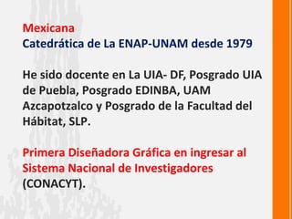 Mexicana
Catedrática de La ENAP-UNAM desde 1979

He sido docente en La UIA- DF, Posgrado UIA
de Puebla, Posgrado EDINBA, UAM
Azcapotzalco y Posgrado de la Facultad del
Hábitat, SLP.

Primera Diseñadora Gráfica en ingresar al
Sistema Nacional de Investigadores
(CONACYT).
 