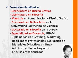  Formación Académica:
  - Licenciatura en Diseño Gráfico
  - Licenciatura en Filosofía
  - Maestría en Comunicación y Diseño Gráfico
  - Doctorado en Bellas Artes en la
    Universidad Politécnica de Valencia
  - Doctorado en Filosofía en la UNAM
  - Especialidad en Docencia, UNAM
  - Diplomados en e-learning, Marketing,
    Habilidades Profesionales, Evaluación de
    Materiales Didácticos en Línea,
    Administración de Proyectos
  - 37 cursos especializados
 