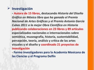  Investigación
  - Autora de 15 libros, destacando Historia del Diseño
   Gráfico en México libro que ha ganado el Premio
   Nacional de Artes Gráficas y el Premio Antonio García
   Cubas 2011 a la mejor Obra Científica en Historia
   publicando colaboraciones en 23 libros y 89 artículos
   especializados nacionales e internacionales sobre
   semiótica, museografía, historia, sustentabilidad,
   percepción, teoría, análisis y crítica de las artes
   visuales y el diseño y coordinado 21 proyectos de
   investigación
   - Formo investigadores para la Academia Mexicana de
   las Ciencias y el Programa Delfín
 