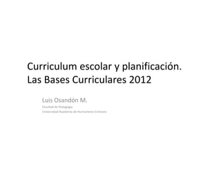 Curriculum escolar y planificación.
Las Bases Curriculares 2012
   Luis Osandón M.
   Facultad de Pedagogía
   Universidad Academia de Humanismo Cristiano
 