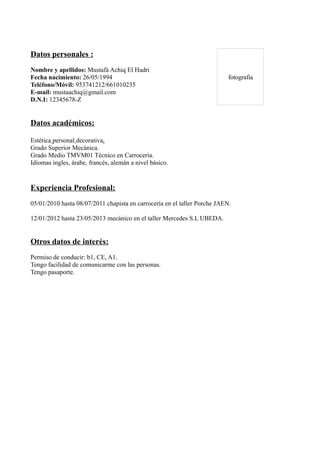 Datos personales :
Nombre y apellidos: Mustafá Achiq El Hadri
Fecha nacimiento: 26/05/1994
Teléfono/Móvil: 953741212/661010235
E-mail: mustaachiq@gmail.com
D.N.I: 12345678-Z
Datos académicos:
Estética personal decorativa.
Grado Superior Mecánica.
Grado Medio TMVM01 Técnico en Carrocería.
Idiomas ingles, árabe, francés, alemán a nivel básico.
Experiencia Profesional:
05/01/2010 hasta 08/07/2011 chapista en carrocería en el taller Porche JAEN.
12/01/2012 hasta 23/05/2013 mecánico en el taller Mercedes S.L UBEDA.
Otros datos de interés:
Permiso de conducir: b1, CE, A1.
Tengo facilidad de comunicarme con las personas.
Tengo pasaporte.
fotografia
 