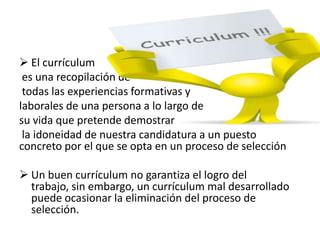  El currículum
es una recopilación de
todas las experiencias formativas y
laborales de una persona a lo largo de
su vida que pretende demostrar
la idoneidad de nuestra candidatura a un puesto
concreto por el que se opta en un proceso de selección
 Un buen currículum no garantiza el logro del
trabajo, sin embargo, un currículum mal desarrollado
puede ocasionar la eliminación del proceso de
selección.
 