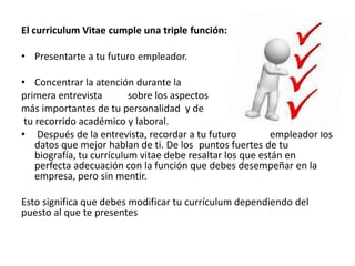 El curriculum Vitae cumple una triple función:
• Presentarte a tu futuro empleador.
• Concentrar la atención durante la
primera entrevista sobre los aspectos
más importantes de tu personalidad y de
tu recorrido académico y laboral.
• Después de la entrevista, recordar a tu futuro empleador los
datos que mejor hablan de ti. De los puntos fuertes de tu
biografía, tu currículum vitae debe resaltar los que están en
perfecta adecuación con la función que debes desempeñar en la
empresa, pero sin mentir.
Esto significa que debes modificar tu currículum dependiendo del
puesto al que te presentes
 