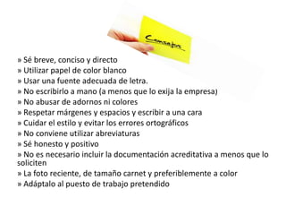 » Sé breve, conciso y directo
» Utilizar papel de color blanco
» Usar una fuente adecuada de letra.
» No escribirlo a mano (a menos que lo exija la empresa)
» No abusar de adornos ni colores
» Respetar márgenes y espacios y escribir a una cara
» Cuidar el estilo y evitar los errores ortográficos
» No conviene utilizar abreviaturas
» Sé honesto y positivo
» No es necesario incluir la documentación acreditativa a menos que lo
soliciten
» La foto reciente, de tamaño carnet y preferiblemente a color
» Adáptalo al puesto de trabajo pretendido
 