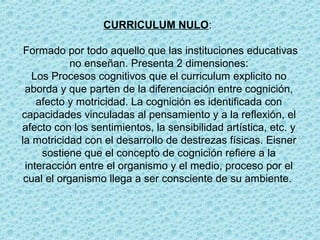 CURRICULUM NULO:
Formado por todo aquello que las instituciones educativas
no enseñan. Presenta 2 dimensiones:
Los Procesos cognitivos que el curriculum explicito no
aborda y que parten de la diferenciación entre cognición,
afecto y motricidad. La cognición es identificada con
capacidades vinculadas al pensamiento y a la reflexión, el
afecto con los sentimientos, la sensibilidad artística, etc. y
la motricidad con el desarrollo de destrezas físicas. Eisner
sostiene que el concepto de cognición refiere a la
interacción entre el organismo y el medio, proceso por el
cual el organismo llega a ser consciente de su ambiente.
 
