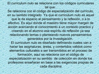 El curriculum nulo se relaciona con los códigos curriculares
tal que:
Se relaciona con el código de especialización del currículo,
en su sentido integrado Ya que el curriculum nulo es aquel
que le da espacio al pensamiento y la reflexión, o a lo
afectivo. Es aquí donde el maestro tiene mayor margen de
acción acercando el conocimiento a un contexto practico y
creando en el alumno ese espíritu de reflexión ya sea
relacionando temas o planteando nuevos pensamientos
generados por la investigación.
El curriculum nulo es diseñado definiendo cuales van a
hacer las asignaturas, áreas, y contenidos validos como
elementos culturales a ser transmitidos en el proceso de
formación, aquí se relaciona con el código de
especialización en su sentido de colección en donde los
profesores enseñaran en base a las exigencias propias de
cada disciplina
 
