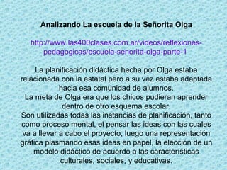 Analizando La escuela de la Señorita Olga
http://www.las400clases.com.ar/videos/reflexiones-
pedagogicas/escuela-senorita-olga-parte-1
La planificación didáctica hecha por Olga estaba
relacionada con la estatal pero a su vez estaba adaptada
hacia esa comunidad de alumnos.
La meta de Olga era que los chicos pudieran aprender
dentro de otro esquema escolar.
Son utilizadas todas las instancias de planificación, tanto
como proceso mental, el pensar las ideas con las cuales
va a llevar a cabo el proyecto, luego una representación
gráfica plasmando esas ideas en papel, la elección de un
modelo didáctico de acuerdo a las características
culturales, sociales, y educativas.
 