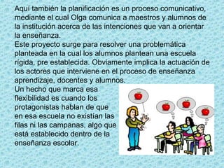 Aquí también la planificación es un proceso comunicativo,
mediante el cual Olga comunica a maestros y alumnos de
la institución acerca de las intenciones que van a orientar
la enseñanza.
Este proyecto surge para resolver una problemática
planteada en la cual los alumnos plantean una escuela
rígida, pre establecida. Obviamente implica la actuación de
los actores que interviene en el proceso de enseñanza
aprendizaje, docentes y alumnos.
Un hecho que marca esa
flexibilidad es cuando los
protagonistas hablan de que
en esa escuela no existían las
filas ni las campanas, algo que
está establecido dentro de la
enseñanza escolar.
 