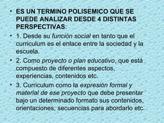 • ES UN TERMINO POLISEMICO QUE SE
PUEDE ANALIZAR DESDE 4 DISTINTAS
PERSPECTIVAS:
• 1. Desde su función social en tanto que el
curriculum es el enlace entre la sociedad y la
escuela.
• 2. Como proyecto o plan educativo, que está
compuesto de diferentes aspectos,
experiencias, contenidos etc.
• 3. Curriculum como la expresión formal y
material de ese proyecto que debe presentar
bajo un determinado formato sus contenidos,
orientaciones, secuencias para abordarlo etc.
 