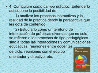 • 4. Curriculum como campo práctico. Entenderlo
así supone la posibilidad de
1) analizar los procesos instructivos y la
realidad de la práctica desde la perspectiva que
les dota de contenido.
2) Estudiarlo como un territorio de
intersección de prácticas diversas que no solo
se refieren a los procesos de tipo pedagógicos
sino a todas las interacciones y comunicaciones
educativas: reuniones entre docentes
de ciclo, reuniones con el equipo
orientador y directivo, etc.
 