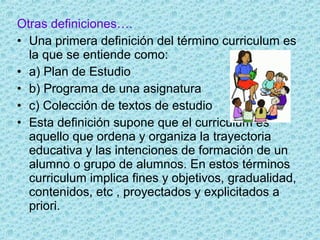 Otras definiciones….
• Una primera definición del término curriculum es
la que se entiende como:
• a) Plan de Estudio
• b) Programa de una asignatura
• c) Colección de textos de estudio
• Esta definición supone que el curriculum es
aquello que ordena y organiza la trayectoria
educativa y las intenciones de formación de un
alumno o grupo de alumnos. En estos términos
curriculum implica fines y objetivos, gradualidad,
contenidos, etc , proyectados y explicitados a
priori.
 