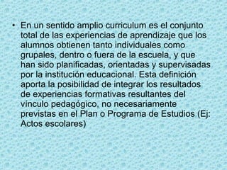 • En un sentido amplio curriculum es el conjunto
total de las experiencias de aprendizaje que los
alumnos obtienen tanto individuales como
grupales, dentro o fuera de la escuela, y que
han sido planificadas, orientadas y supervisadas
por la institución educacional. Esta definición
aporta la posibilidad de integrar los resultados
de experiencias formativas resultantes del
vínculo pedagógico, no necesariamente
previstas en el Plan o Programa de Estudios (Ej:
Actos escolares)
 