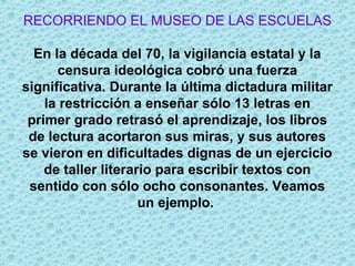 RECORRIENDO EL MUSEO DE LAS ESCUELAS
En la década del 70, la vigilancia estatal y la
censura ideológica cobró una fuerza
significativa. Durante la última dictadura militar
la restricción a enseñar sólo 13 letras en
primer grado retrasó el aprendizaje, los libros
de lectura acortaron sus miras, y sus autores
se vieron en dificultades dignas de un ejercicio
de taller literario para escribir textos con
sentido con sólo ocho consonantes. Veamos
un ejemplo.
 