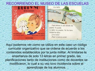 RECORRIENDO EL MUSEO DE LAS ESCUELAS
Aquí podemos ver como se utiliza en este caso un código
curricular organizativo que se ordena de acuerdo a los
contenidos establecidos por la junta militar. Al limitarse la
enseñanza de solo 13 letras en primer grado, las
planificaciones tanto de instituciones como de docentes se
modificaron, lo cual a su vez tuvo incidencia sobre el
aprendizaje de los alumnos.
 