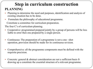 Step in curriculum construction
PLANNING
 Planning to determine the need and purposes, identification and analysis of
existing situation has to be done.
 Formulate the philosophy of educational programme.
Constitute a committee for curriculum preparation.
The four C‟s of curriculum planning.
 Cooperative: programmed prepared jointly by a group of persons will be less
liable to error then one prepared by a single person.
 Continuous: The preparation of a programme is not a one –shot
operation, provision should be made for its continuous revision.
 Comprehensive: all the programme components must be defined with the
requisite precision.
 Concrete: general & abstract consideration are not a sufficient basis fr
drawing up a constitute the essential structure of a relevant programme.
 