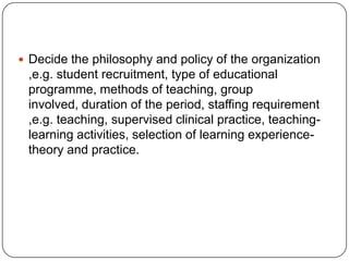  Decide the philosophy and policy of the organization
,e.g. student recruitment, type of educational
programme, methods of teaching, group
involved, duration of the period, staffing requirement
,e.g. teaching, supervised clinical practice, teaching-
learning activities, selection of learning experience-
theory and practice.
 