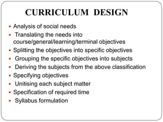 CURRICULUM DESIGN
 Analysis of social needs
 Translating the needs into
course/general/learning/terminal objectives
 Splitting the objectives into specific objectives
 Grouping the specific objectives into subjects
 Deriving the subjects from the above classification
 Specifying objectives
 Unitising each subject matter
 Specification of required time
 Syllabus formulation
 
