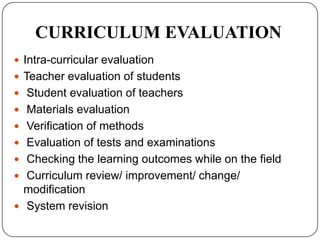 CURRICULUM EVALUATION
 Intra-curricular evaluation
 Teacher evaluation of students
 Student evaluation of teachers
 Materials evaluation
 Verification of methods
 Evaluation of tests and examinations
 Checking the learning outcomes while on the field
 Curriculum review/ improvement/ change/
modification
 System revision
 