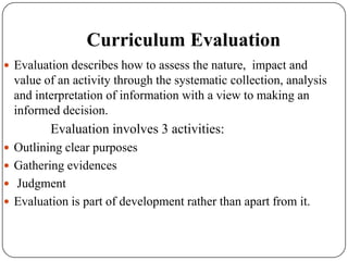 Curriculum Evaluation
 Evaluation describes how to assess the nature, impact and
value of an activity through the systematic collection, analysis
and interpretation of information with a view to making an
informed decision.
Evaluation involves 3 activities:
 Outlining clear purposes
 Gathering evidences
 Judgment
 Evaluation is part of development rather than apart from it.
 