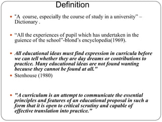 Definition
 “A course, especially the course of study in a university” –
Dictionary .
 “All the experiences of pupil which has undertaken in the
guience of the school”-blond‟s encyclopedia(1969).
 All educational ideas must find expression in curricula before
we can tell whether they are day dreams or contributions to
practice. Many educational ideas are not found wanting
because they cannot be found at all."
 Stenhouse (1980)
 "A curriculum is an attempt to communicate the essential
principles and features of an educational proposal in such a
form that it is open to critical scrutiny and capable of
effective translation into practice."
 