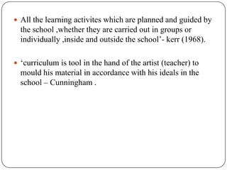  All the learning activites which are planned and guided by
the school ,whether they are carried out in groups or
individually ,inside and outside the school‟- kerr (1968).
 „curriculum is tool in the hand of the artist (teacher) to
mould his material in accordance with his ideals in the
school – Cunningham .
 