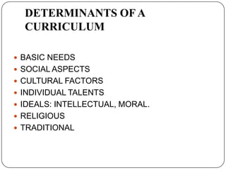 DETERMINANTS OF A
CURRICULUM
 BASIC NEEDS
 SOCIAL ASPECTS
 CULTURAL FACTORS
 INDIVIDUAL TALENTS
 IDEALS: INTELLECTUAL, MORAL.
 RELIGIOUS
 TRADITIONAL
 