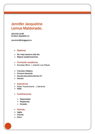 Jennifer Jacqueline
Lemus Maldonado.
354-543-15-85
Emiliano ZapataNo.11
Jennlmlm98.blogspot.mx
Objetivos
Ser mejor persona cada día.
Mejorar académicamente.
Formación académica
Conalep Mich. | plantel Los Reyes
Francisco I.Madero.
Primaria Liberación
Escuela secundaria técnica 57.
Harvard
Experiencia
Hotel Transilvania | Gerente.
NASA
Cualificaciones
Responsable.
Respetuosa
Honesta.
Idiomas..
Inglés.
Francés
Chino