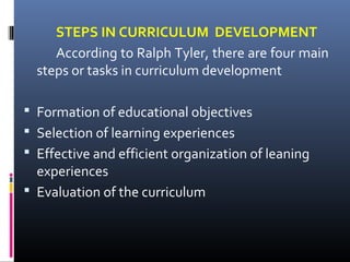STEPS IN CURRICULUM DEVELOPMENT
According to Ralph Tyler, there are four main
steps or tasks in curriculum development
 Formation of educational objectives
 Selection of learning experiences
 Effective and efficient organization of leaning

experiences
 Evaluation of the curriculum

 
