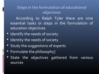 





Steps in the formulation of educational
objectives
According to Ralph Tyler there are nine
essential tasks or steps in the formulation of
education objectives
Identify the needs of society
Identity the needs of society
Study the suggestions of experts
Formulate the philosophy]
State the objectives gathered from various
sources

 