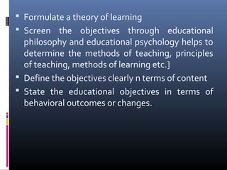  Formulate a theory of learning
 Screen the objectives through educational

philosophy and educational psychology helps to
determine the methods of teaching, principles
of teaching, methods of learning etc.]
 Define the objectives clearly n terms of content
 State the educational objectives in terms of
behavioral outcomes or changes.

 