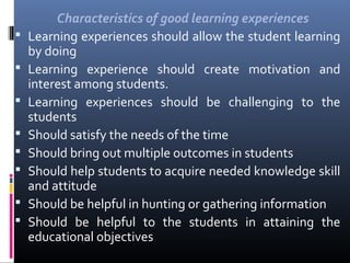 








Characteristics of good learning experiences
Learning experiences should allow the student learning
by doing
Learning experience should create motivation and
interest among students.
Learning experiences should be challenging to the
students
Should satisfy the needs of the time
Should bring out multiple outcomes in students
Should help students to acquire needed knowledge skill
and attitude
Should be helpful in hunting or gathering information
Should be helpful to the students in attaining the
educational objectives

 