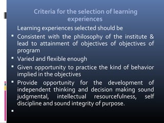Criteria for the selection of learning
experiences








Learning experiences selected should be
Consistent with the philosophy of the institute &
lead to attainment of objectives of objectives of
program
Varied and flexible enough
Given opportunity to practice the kind of behavior
implied in the objectives
Provide opportunity for the development of
independent thinking and decision making sound
judgmental, intellectual resourcefulness, self
discipline and sound integrity of purpose.

 