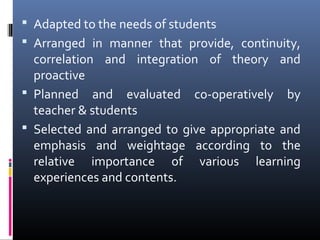  Adapted to the needs of students
 Arranged in manner that provide, continuity,

correlation and integration of theory and
proactive
 Planned and evaluated co-operatively by
teacher & students
 Selected and arranged to give appropriate and
emphasis and weightage according to the
relative importance of various learning
experiences and contents.

 