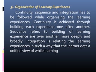 3). Organization of Learning Experiences

Continuity, sequence and integration has to
be followed while organizing the learning
experiences. Continuity is achieved through
building each experience one after another.
Sequence refers to building of learning
experience are over another more deeply and
broadly. Integration is relating the learning
experiences in such a way that the learner gets a
unified view of while learning

 