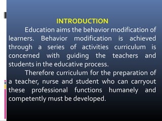 INTRODUCTION
Education aims the behavior modification of
learners. Behavior modification is achieved
through a series of activities curriculum is
concerned with guiding the teachers and
students in the educative process.
Therefore curriculum for the preparation of
a teacher, nurse and student who can carryout
these professional functions humanely and
competently must be developed.

 