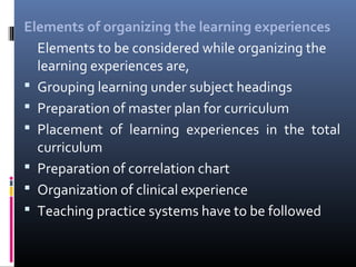 Elements of organizing the learning experiences
Elements to be considered while organizing the
learning experiences are,
 Grouping learning under subject headings
 Preparation of master plan for curriculum
 Placement of learning experiences in the total
curriculum
 Preparation of correlation chart
 Organization of clinical experience
 Teaching practice systems have to be followed

 
