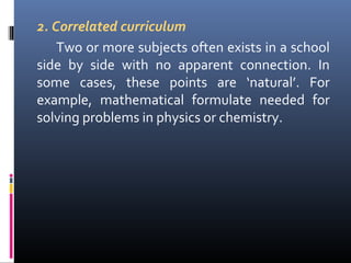 2. Correlated curriculum
Two or more subjects often exists in a school
side by side with no apparent connection. In
some cases, these points are ‘natural’. For
example, mathematical formulate needed for
solving problems in physics or chemistry.

 