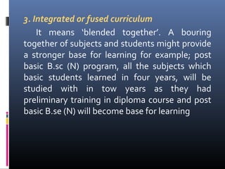 3. Integrated or fused curriculum
It means ‘blended together’. A bouring
together of subjects and students might provide
a stronger base for learning for example; post
basic B.sc (N) program, all the subjects which
basic students learned in four years, will be
studied with in tow years as they had
preliminary training in diploma course and post
basic B.se (N) will become base for learning

 