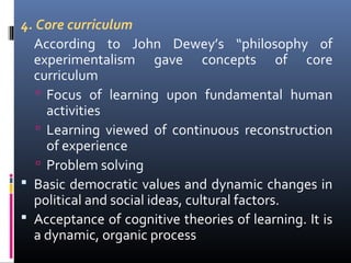 4. Core curriculum
According to John Dewey’s “philosophy of
experimentalism gave concepts of core
curriculum
 Focus of learning upon fundamental human
activities
 Learning viewed of continuous reconstruction
of experience
 Problem solving
 Basic democratic values and dynamic changes in
political and social ideas, cultural factors.
 Acceptance of cognitive theories of learning. It is
a dynamic, organic process

 