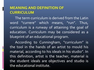 MEANING AND DEFINITION OF
CURRICULUM
The term curriculum is derived from the Latin
word “currere” which means, “run”. Thus,
curriculum is a runway of attaining the goal of
education. Curriculum may be considered as a
blueprint of an educational program.
According to Cunningham, “curriculum” is
the tool in the hands of an artist to mould his
material, according to his ideals in his studio”. In
this definition, artist is the teacher, material is
the student ideals are objectives and studio is
the educational institute.

 