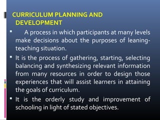 CURRICULUM PLANNING AND
DEVELOPMENT

A process in which participants at many levels
make decisions about the purposes of leaningteaching situation.
 It is the process of gathering, starting, selecting
balancing and synthesizing relevant information
from many resources in order to design those
experiences that will assist learners in attaining
the goals of curriculum.
 It is the orderly study and improvement of
schooling in light of stated objectives.

 
