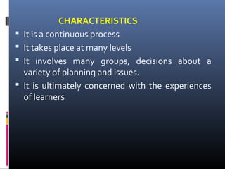 




CHARACTERISTICS
It is a continuous process
It takes place at many levels
It involves many groups, decisions about a
variety of planning and issues.
It is ultimately concerned with the experiences
of learners

 