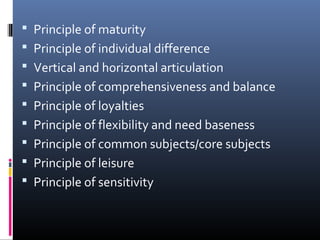  Principle of maturity
 Principle of individual difference
 Vertical and horizontal articulation
 Principle of comprehensiveness and balance
 Principle of loyalties
 Principle of flexibility and need baseness
 Principle of common subjects/core subjects
 Principle of leisure
 Principle of sensitivity

 