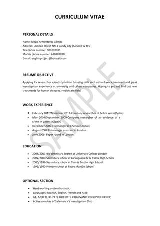 CURRICULUM VITAE
PERSONAL DETAILS
Name: Diego Armenteros Gómez
Address: Lollipop Street Nº11 Candy City (Saturn) 12345
Telephone number: 901010101
Mobile phone number: 610101010
E-mail: englishproject@hotmail.com

RESUME OBJECTIVE
Applying for researcher scientist position by using skills such as hard-work, keenness and great
investigation experience at university and others companies. Hoping to get and find out new
treatments for human diseases. Healthcare field.

WORK EXPERIENCE
February 2012/November 2013-Company researcher of Sella’s water(Spain)
May 2009/September 2009-Company researcher of an evidence of a
crime in Valencia(Spain)
December 2007-Fishmonger at Chelsea(London)
August 2007-Fishmonger assistant in London
June 2006- Paper round in London

EDUCATION
2008/2003-Bio-chemistry degree at University College London
2002/2000-Secondary school at La Vaguada de la Palma High School
2000/1996-Secondary school at Tomás Bretón High School
1996/1990-Primary school at Padre Manjón School

OPTIONAL SECTION
Hard-working and enthusiastic
Languages: Spanish, English, French and Arab
A1, A2(KET), B1(PET), B2(FIRST), C1(ADVANCED),C2(PROFICENCY)
Active member of Salamanca’s Investigation Club

 