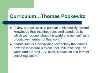 Curriculum…Thomas Popkewitz
 “I view curriculum as a particular, historically formed
knowledge that inscribes rules and standards by
which we „reason‟ about the world and our „self‟ as a
productive member of that world.”
 “Curriculum is a disciplining technology that directs
how the individual is to act, feel, talk, and „see‟ the
world and the „self.‟ As such, curriculum is a form of
social regulation.”
 
