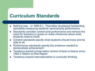 Curriculum Standards
 Nothing new…in 1909 E.L. Thorndike developed handwriting
standards measuring students‟ penmanship performance
 Standards consider content and performance and remove the
need for teachers to guess or make inferences about what
students need to know
 Content standards specify what students should know and be
able to do
 Performance standards specify the evidence needed to
demonstrate achievement
 Tendency toward conservative visions of back to basics since
1983 A Nation at Risk Report
 Tendency toward internationalism in curricular thinking
 