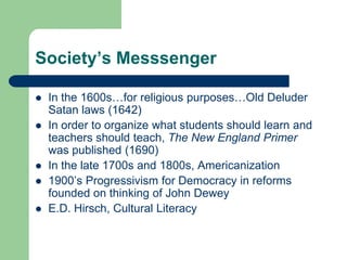 Society’s Messsenger
 In the 1600s…for religious purposes…Old Deluder
Satan laws (1642)
 In order to organize what students should learn and
teachers should teach, The New England Primer
was published (1690)
 In the late 1700s and 1800s, Americanization
 1900‟s Progressivism for Democracy in reforms
founded on thinking of John Dewey
 E.D. Hirsch, Cultural Literacy
 
