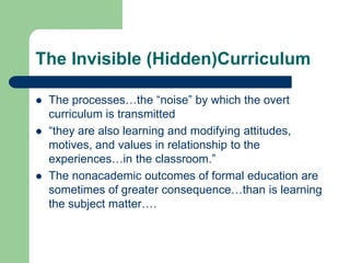 The Invisible (Hidden)Curriculum
 The processes…the “noise” by which the overt
curriculum is transmitted
 “they are also learning and modifying attitudes,
motives, and values in relationship to the
experiences…in the classroom.”
 The nonacademic outcomes of formal education are
sometimes of greater consequence…than is learning
the subject matter….
 